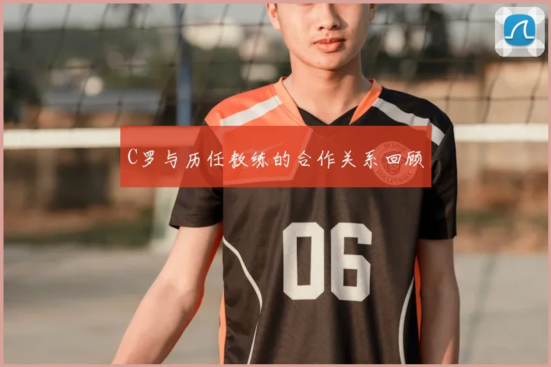 C罗与历任教练的合作关系回顾