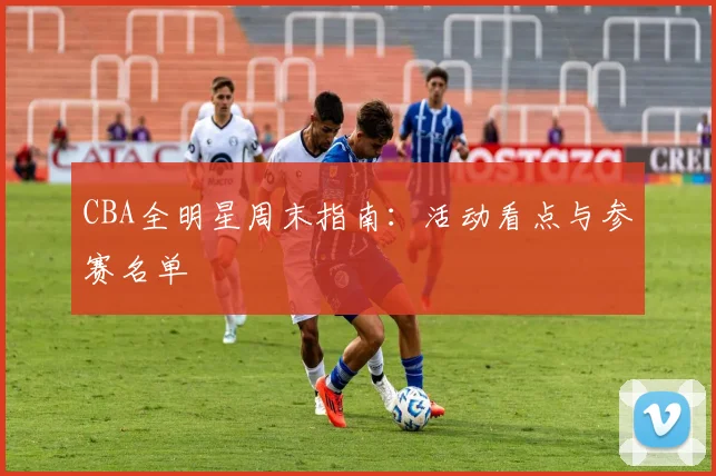 CBA全明星周末指南：活动看点与参赛名单