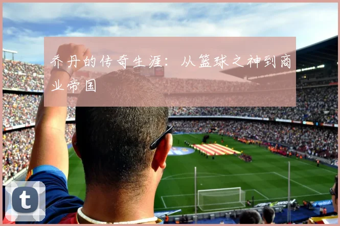 乔丹的传奇生涯：从篮球之神到商业帝国