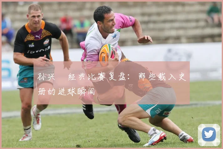 孙兴慜经典比赛复盘：那些载入史册的进球瞬间