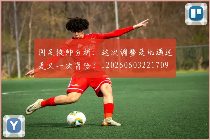 国足换帅分析:这次调整是机遇还是又一次冒险?_20260603221709