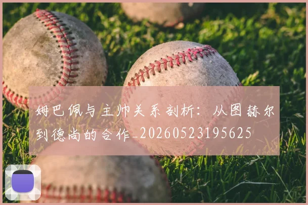 姆巴佩与主帅关系剖析：从图赫尔到德尚的合作_20260523195625