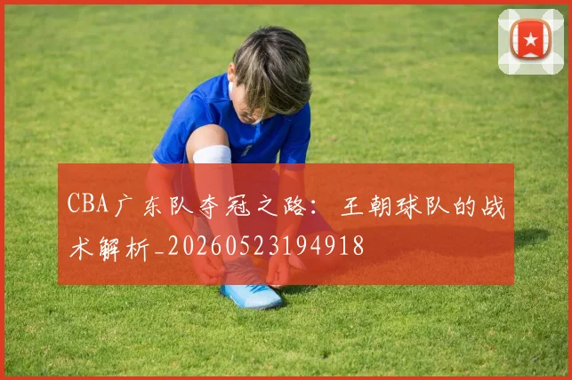 CBA广东队夺冠之路：王朝球队的战术解析_20260523194918