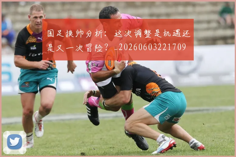 国足换帅分析:这次调整是机遇还是又一次冒险?_20260603221709