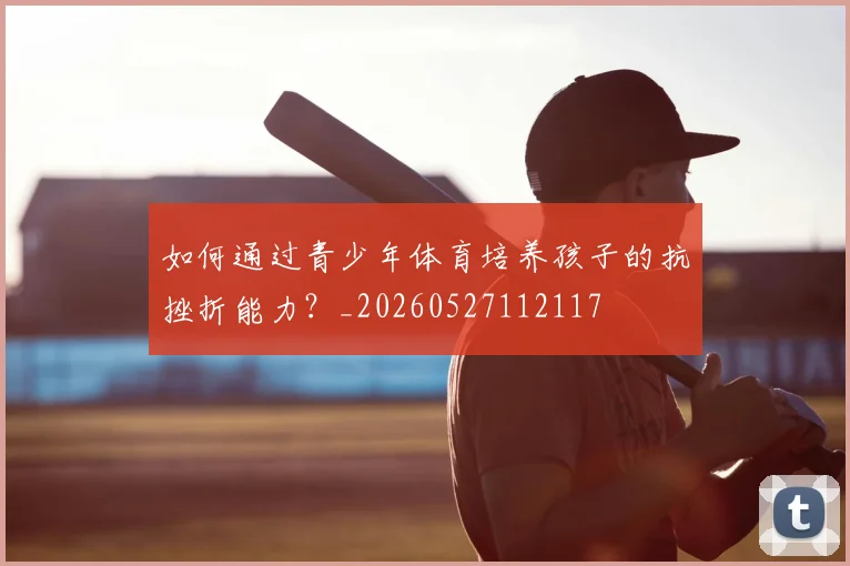 如何通过青少年体育培养孩子的抗挫折能力？_20260527112117