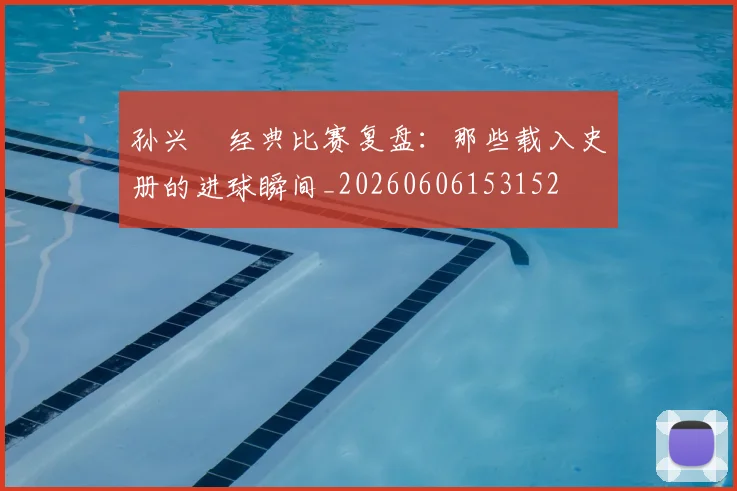 孙兴慜经典比赛复盘：那些载入史册的进球瞬间_20260606153152