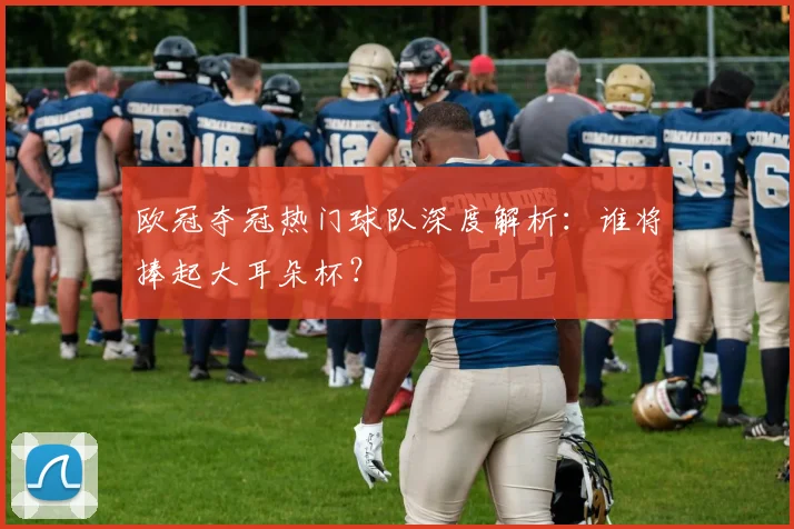 欧冠夺冠热门球队深度解析：谁将捧起大耳朵杯？