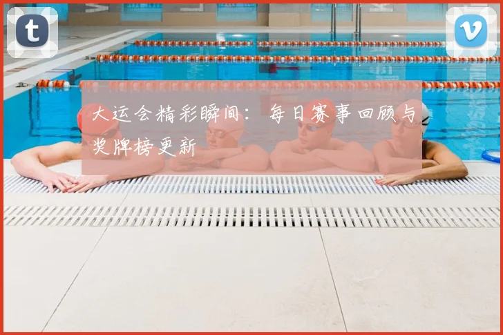 大运会精彩瞬间：每日赛事回顾与奖牌榜更新