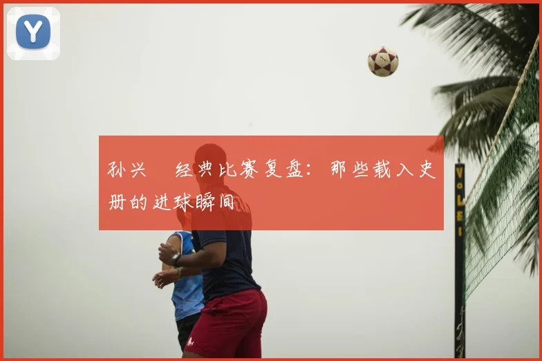 孙兴慜经典比赛复盘:那些载入史册的进球瞬间