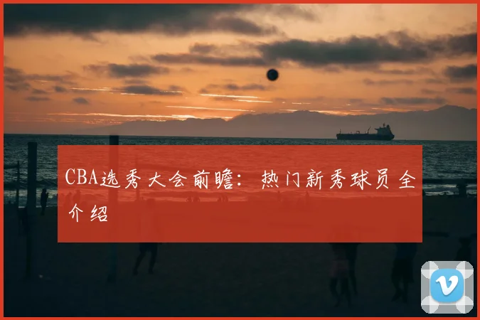 CBA选秀大会前瞻：热门新秀球员全介绍