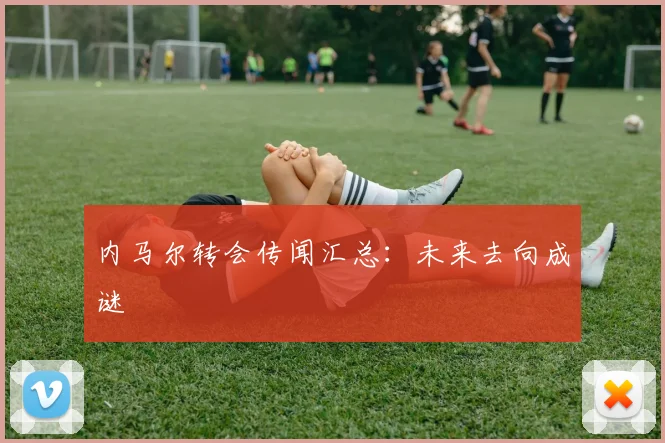 内马尔转会传闻汇总：未来去向成谜