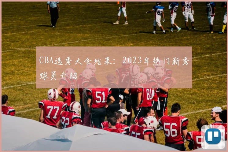 CBA选秀大会结果:2023年热门新秀球员介绍