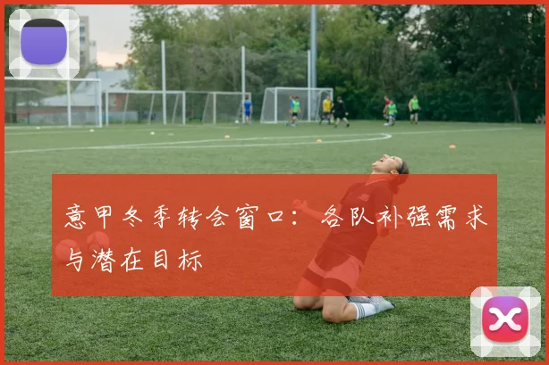意甲冬季转会窗口：各队补强需求与潜在目标