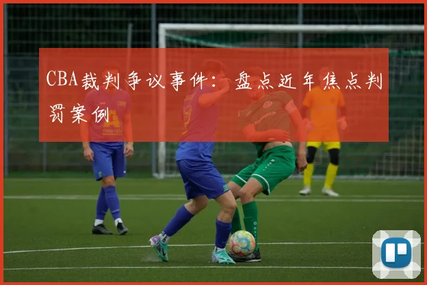 CBA裁判争议事件:盘点近年焦点判罚案例