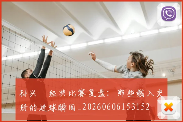 孙兴慜经典比赛复盘：那些载入史册的进球瞬间_20260606153152