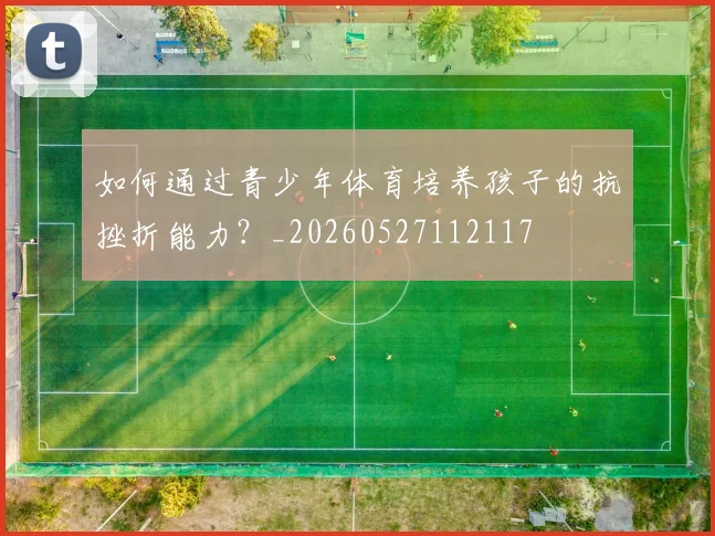 如何通过青少年体育培养孩子的抗挫折能力？_20260527112117