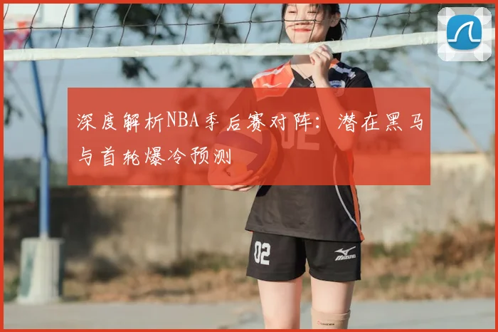 深度解析NBA季后赛对阵：潜在黑马与首轮爆冷预测