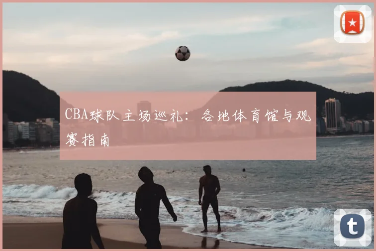 CBA球队主场巡礼:各地体育馆与观赛指南