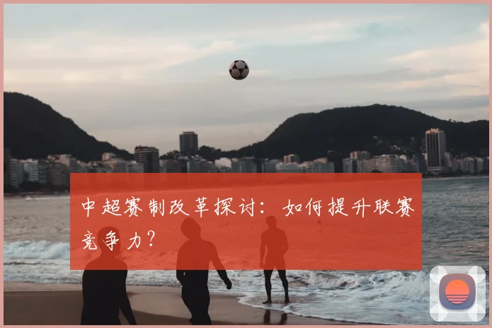 中超赛制改革探讨：如何提升联赛竞争力？