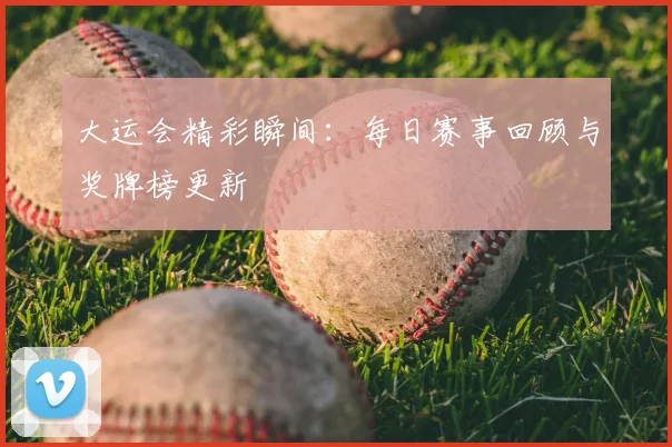 大运会精彩瞬间：每日赛事回顾与奖牌榜更新