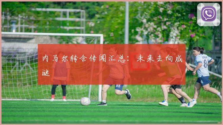 内马尔转会传闻汇总:未来去向成谜