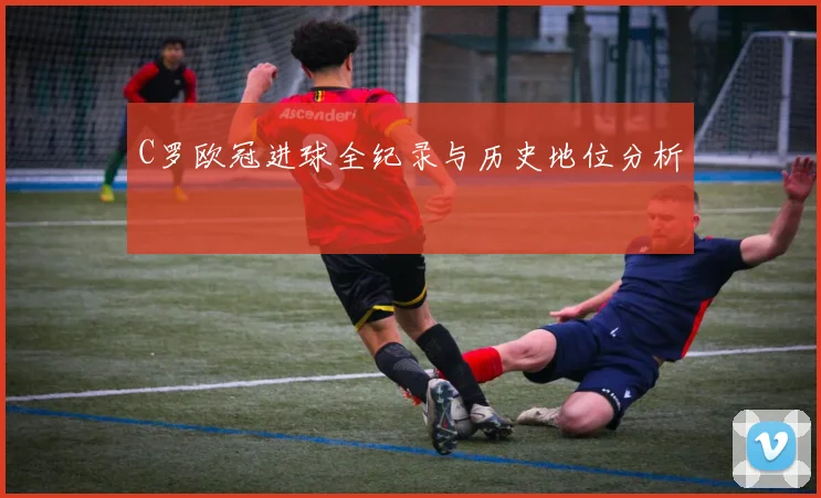C罗欧冠进球全纪录与历史地位分析