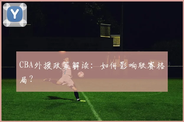 CBA外援政策解读:如何影响联赛格局?