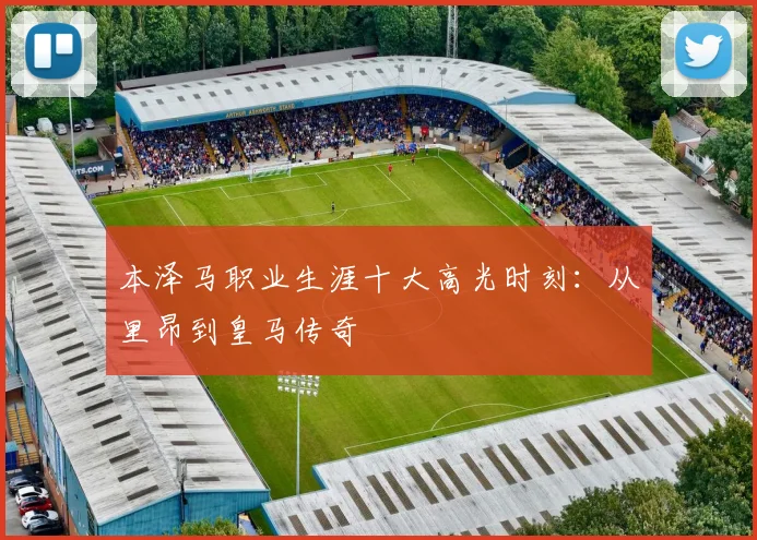 本泽马职业生涯十大高光时刻：从里昂到皇马传奇